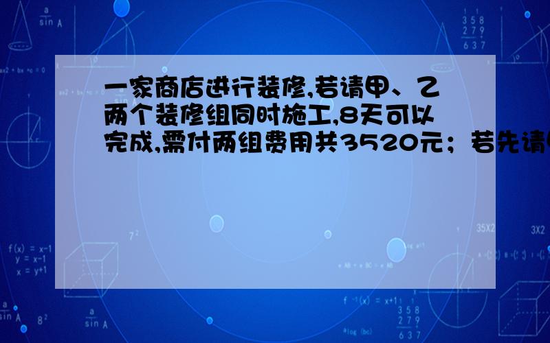 一家商店进行装修,若请甲、乙两个装修组同时施工,8天可以完成,需付两组费用共3520元；若先请甲组单独做6天,再请乙组单独做12天可以完成,需付两组费用共3480．问：（1）甲、乙两组工作一