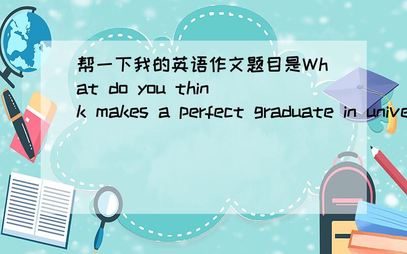 帮一下我的英语作文题目是What do you think makes a perfect graduate in university?字数是500~600