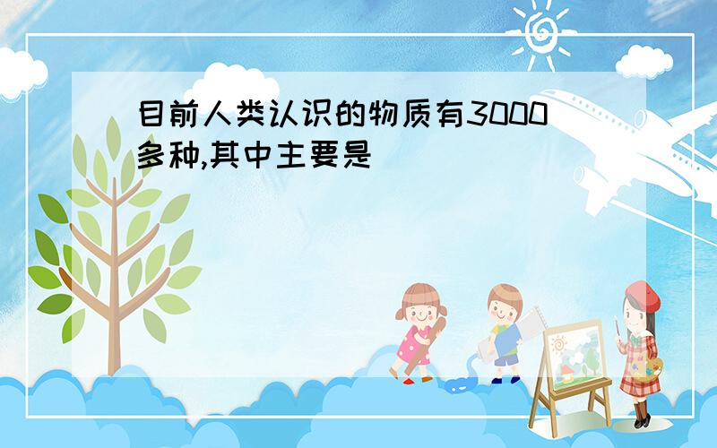 目前人类认识的物质有3000多种,其中主要是