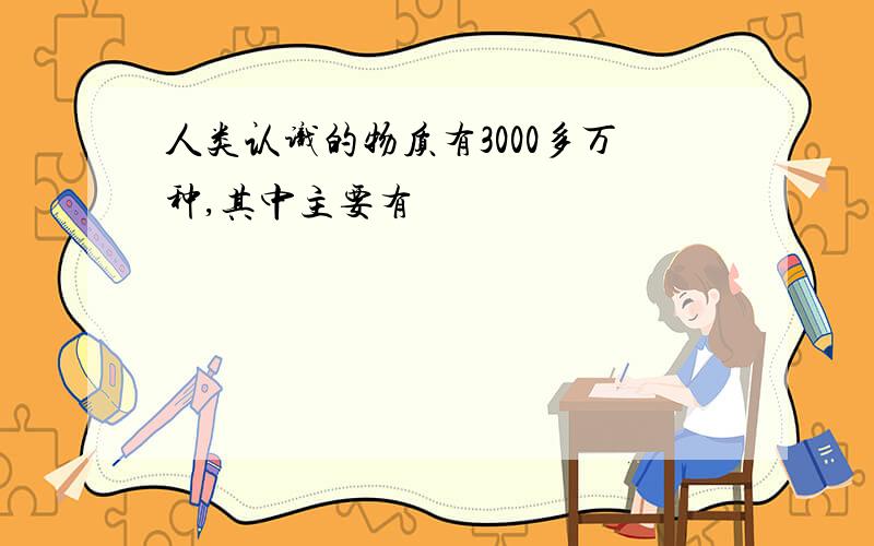 人类认识的物质有3000多万种,其中主要有