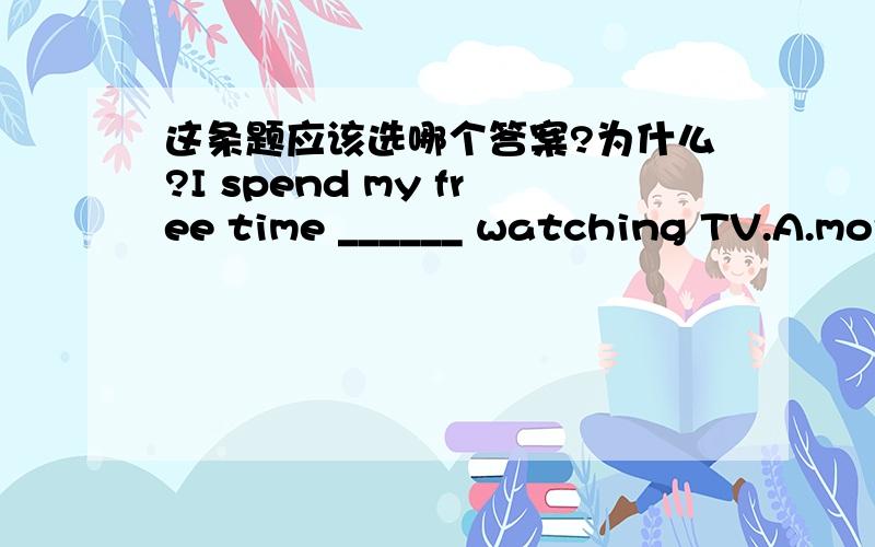 这条题应该选哪个答案?为什么?I spend my free time ______ watching TV.A.more B.most C.mostly D.many为什么?mostly用来修饰哪个词的?B为什么不对?这句话怎么翻译呢?