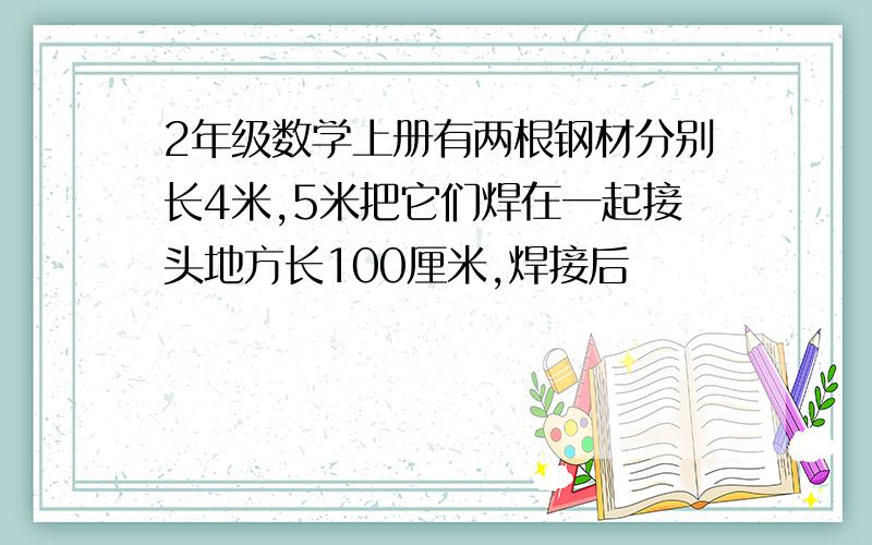 2年级数学上册有两根钢材分别长4米,5米把它们焊在一起接头地方长100厘米,焊接后