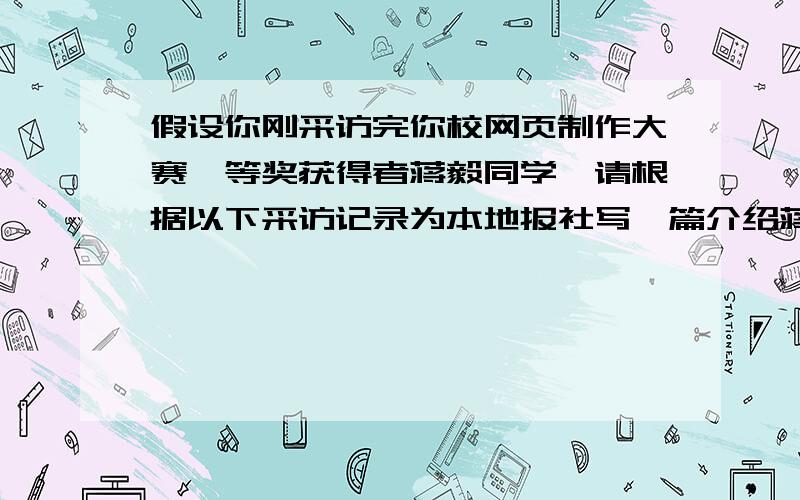 假设你刚采访完你校网页制作大赛一等奖获得者蒋毅同学,请根据以下采访记录为本地报社写一篇介绍蒋毅的文章.要求：1.文章必须包括下方所有信息,词数100左右开头已写好.一：Basic facts Jian