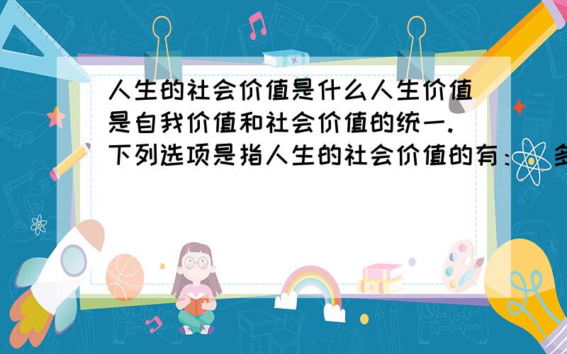 人生的社会价值是什么人生价值是自我价值和社会价值的统一.下列选项是指人生的社会价值的有：（多选）A：个人的社会存在 B：个人通过劳动、创造对社会和人民所做的贡献 C：个体的人