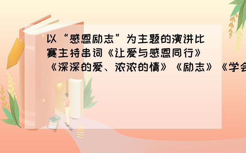 以“感恩励志”为主题的演讲比赛主持串词《让爱与感恩同行》《深深的爱、浓浓的情》《励志》《学会感恩》《心的转角一片阳光》《我的未来不是梦》《感恩父母》《老师,您辛苦了》《