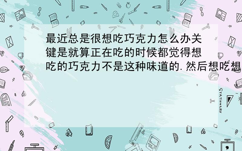 最近总是很想吃巧克力怎么办关键是就算正在吃的时候都觉得想吃的巧克力不是这种味道的.然后想吃想象中的巧克力.