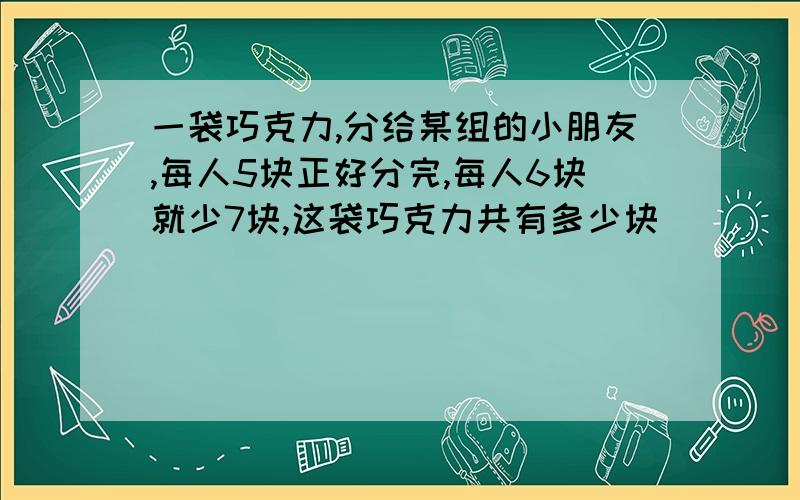 一袋巧克力,分给某组的小朋友,每人5块正好分完,每人6块就少7块,这袋巧克力共有多少块