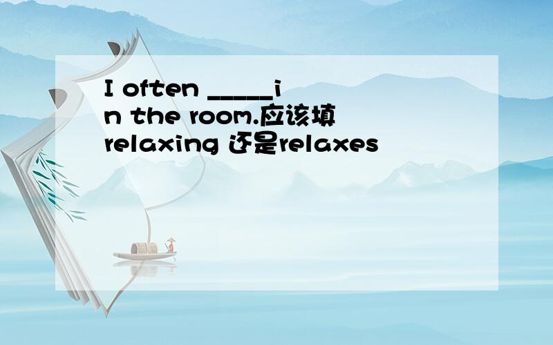 I often _____in the room.应该填relaxing 还是relaxes