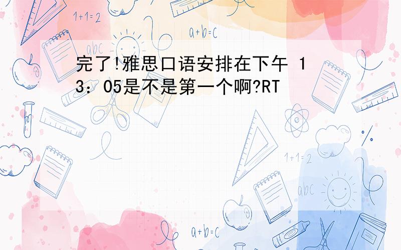 完了!雅思口语安排在下午 13：05是不是第一个啊?RT