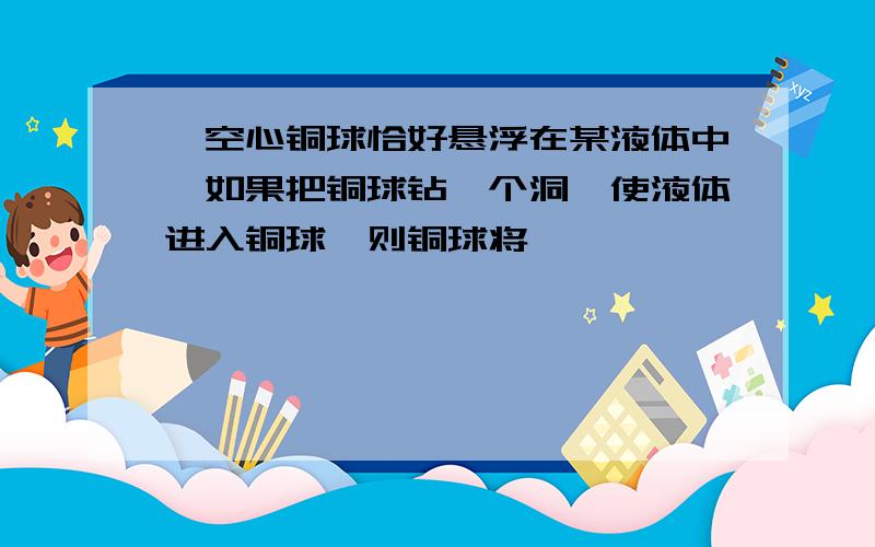 一空心铜球恰好悬浮在某液体中,如果把铜球钻一个洞,使液体进入铜球,则铜球将