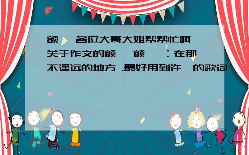 额 ,各位大哥大姐帮帮忙啊、关于作文的额 、额、 ：在那不遥远的地方 .最好用到许嵩的歌词 、 然后要写成短篇小说类型的 、 （我是初中生 ,所以最好写关于友情和亲情的额） 、 没范文