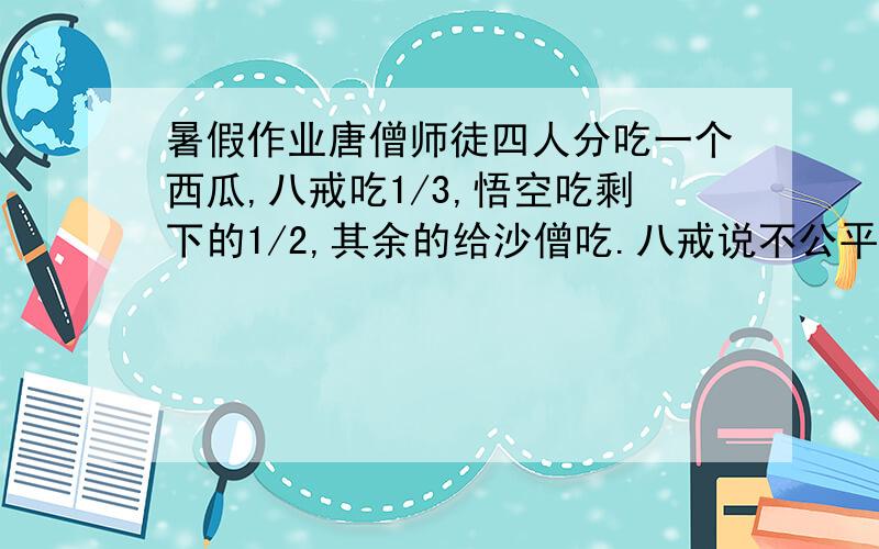 暑假作业唐僧师徒四人分吃一个西瓜,八戒吃1/3,悟空吃剩下的1/2,其余的给沙僧吃.八戒说不公平,悟空吃的多,因为悟空吃的是1/2,而他吃的只有1/3.你觉得八戒说的对吗?为什么?