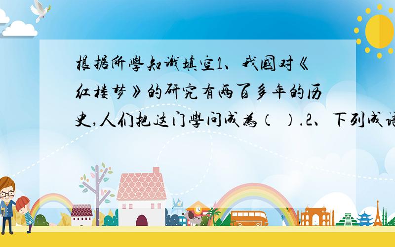 根据所学知识填空1、我国对《红楼梦》的研究有两百多年的历史,人们把这门学问成为（ ）.2、下列成语涉及《三国演义》中的人物姓名是：望梅止渴（ ）,三顾毛驴 （ ）,鞠躬尽瘁,死而后