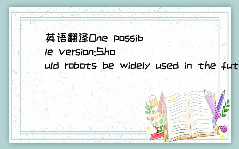 英语翻译One possible version:Should robots be widely used in the future?We have different opinions.60% of students think human beings would benefit a lot by using robots widely in all fields.Using robots on assembly lines would save a lot of labo