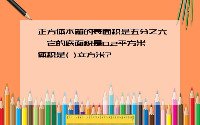 正方体水箱的表面积是五分之六,它的底面积是0.2平方米,体积是( )立方米?