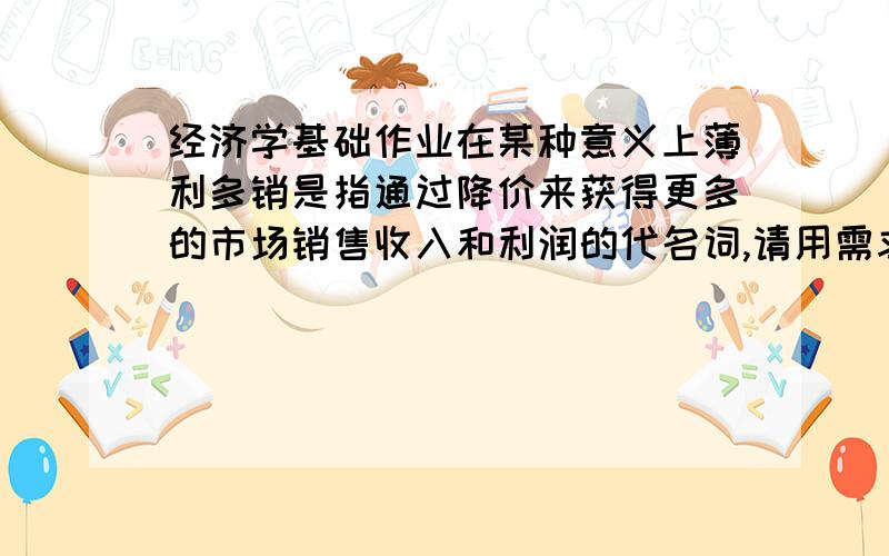 经济学基础作业在某种意义上薄利多销是指通过降价来获得更多的市场销售收入和利润的代名词,请用需求价格弹性理论对这种经营之道进行评价.