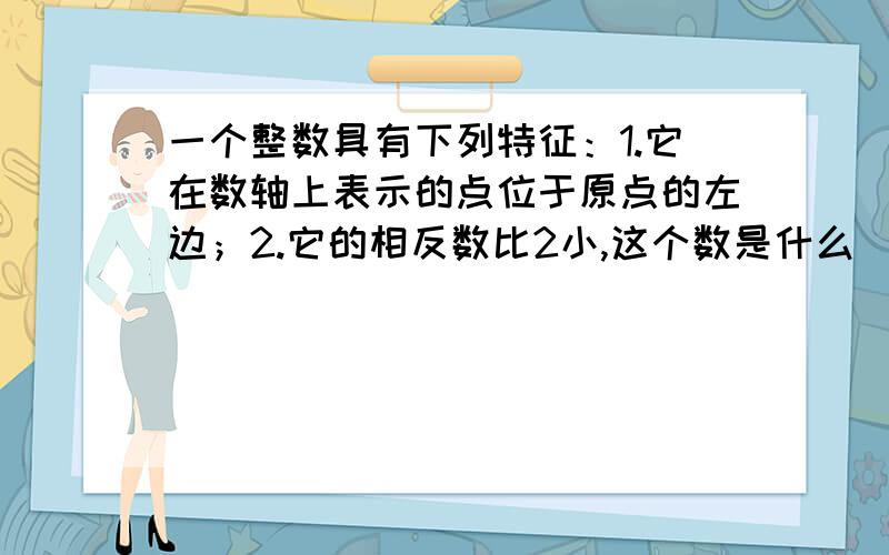 一个整数具有下列特征：1.它在数轴上表示的点位于原点的左边；2.它的相反数比2小,这个数是什么