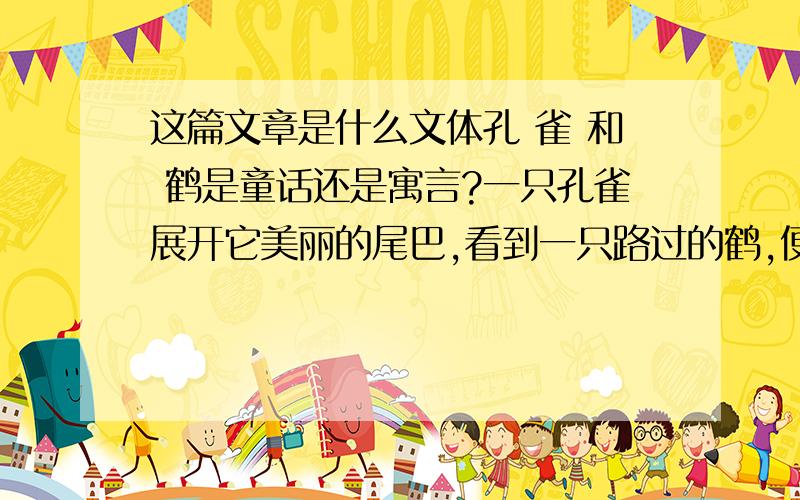 这篇文章是什么文体孔 雀 和 鹤是童话还是寓言?一只孔雀展开它美丽的尾巴,看到一只路过的鹤,便讥笑它羽毛灰暗难看,它说：“瞧我穿得像国王一般,金碧辉煌,有各种美丽的色彩,而你的翅膀