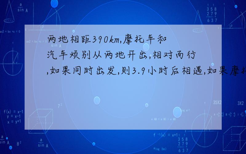 两地相距390km,摩托车和汽车烦别从两地开出,相对而行,如果同时出发,则3.9小时后相遇,如果摩托车先出发,1.2小时后汽车出发,则过3小时相遇,求两辆车的速度