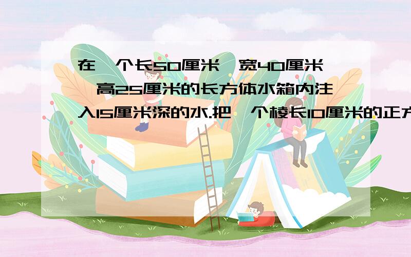 在一个长50厘米、宽40厘米、高25厘米的长方体水箱内注入15厘米深的水.把一个棱长10厘米的正方体铁块浸没在水中,水面可升高多少厘米?（列式并写出这道题为什么这样做）