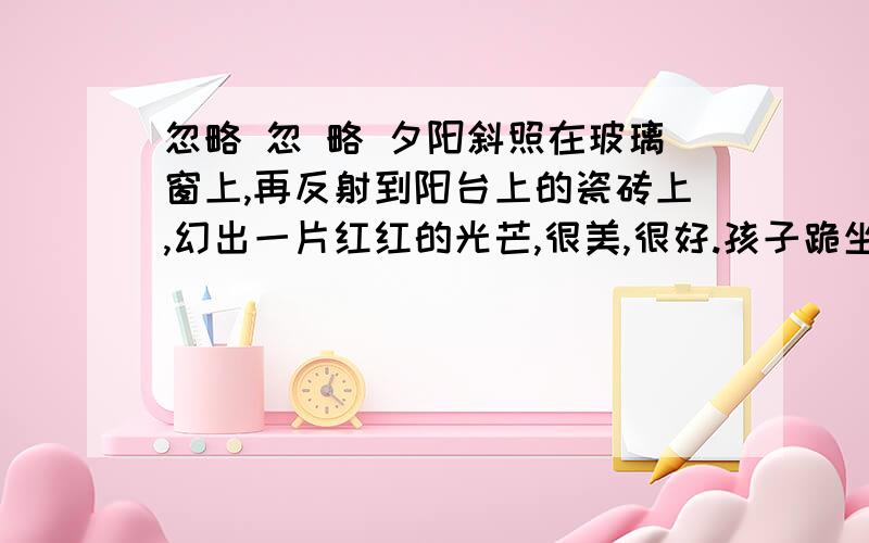 忽略 忽 略 夕阳斜照在玻璃窗上,再反射到阳台上的瓷砖上,幻出一片红红的光芒,很美,很好.孩子跪坐在椅子里,痴痴的望着阳台上沐浴着夕阳的花盆,无限美好的夕阳毫不吝啬地把光芒洒向花盆