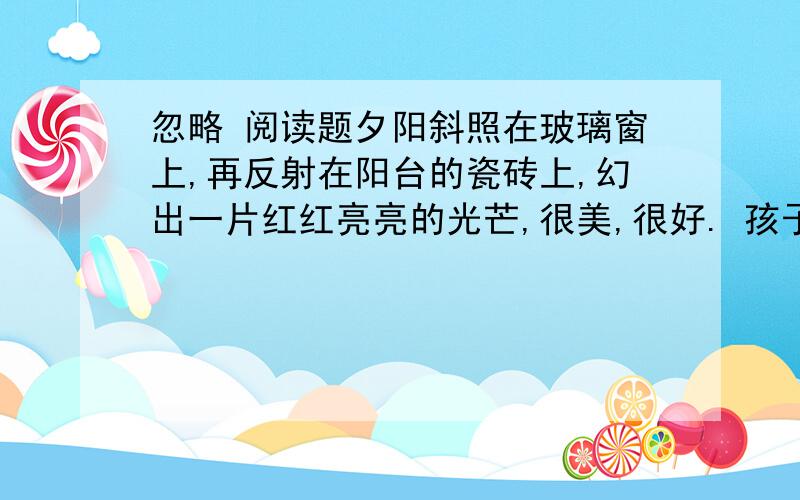 忽略 阅读题夕阳斜照在玻璃窗上,再反射在阳台的瓷砖上,幻出一片红红亮亮的光芒,很美,很好. 孩子跪坐在椅子里,痴痴地望着阳台上沐浴夕阳的花盆,无限美好的夕阳毫不吝啬地把光芒洒向花