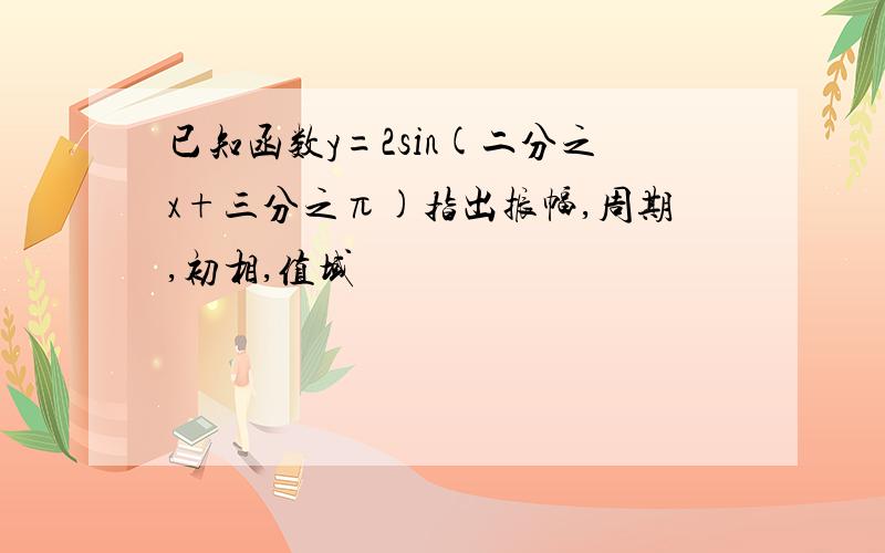 已知函数y=2sin(二分之x+三分之π)指出振幅,周期,初相,值域