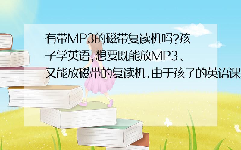 有带MP3的磁带复读机吗?孩子学英语,想要既能放MP3、又能放磁带的复读机.由于孩子的英语课本配备磁带,所以必须用有磁带的复读机,可又想让他多听,所以可下载些MP3格式的英文,因此想同时带