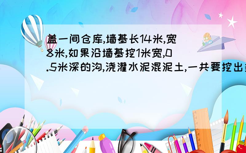 盖一间仓库,墙基长14米,宽8米,如果沿墙基挖1米宽,0.5米深的沟,浇灌水泥混泥土,一共要挖出多少立方米土