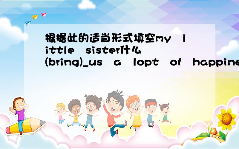 根据此的适当形式填空my　little　sister什么(bring)_us　a　lopt　of　happiness　when　she　was　here