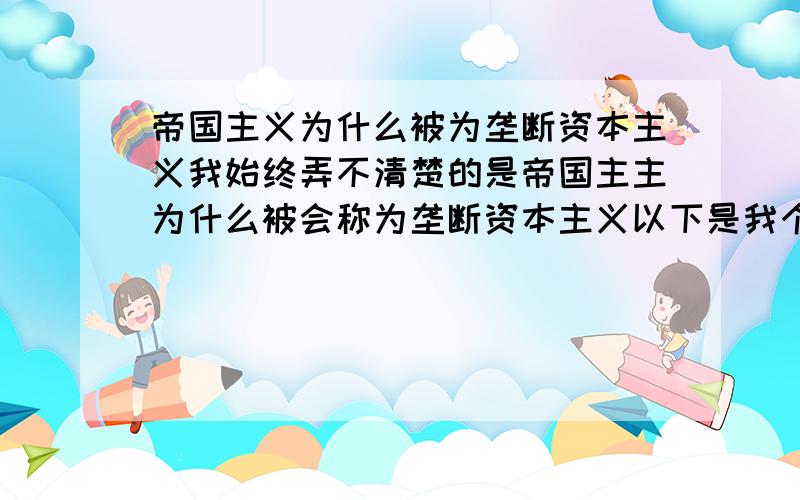 帝国主义为什么被为垄断资本主义我始终弄不清楚的是帝国主主为什么被会称为垄断资本主义以下是我个人的理解：我个人认为帝国主义更多的是一种政治体制范畴：如蒙古,亚里山大帝国应