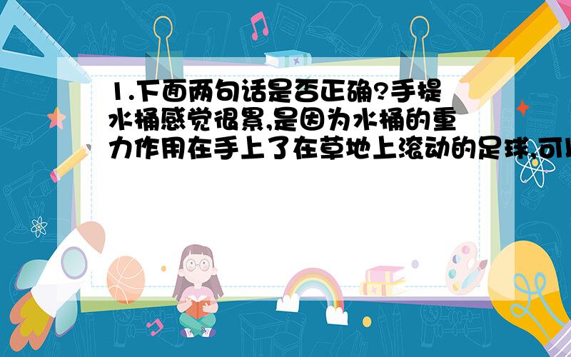 1.下面两句话是否正确?手提水桶感觉很累,是因为水桶的重力作用在手上了在草地上滚动的足球,可以在空中飞行,是因为足球受到了摩擦力2.下面关于力学现象的解释中,正确的是A.大力士不能