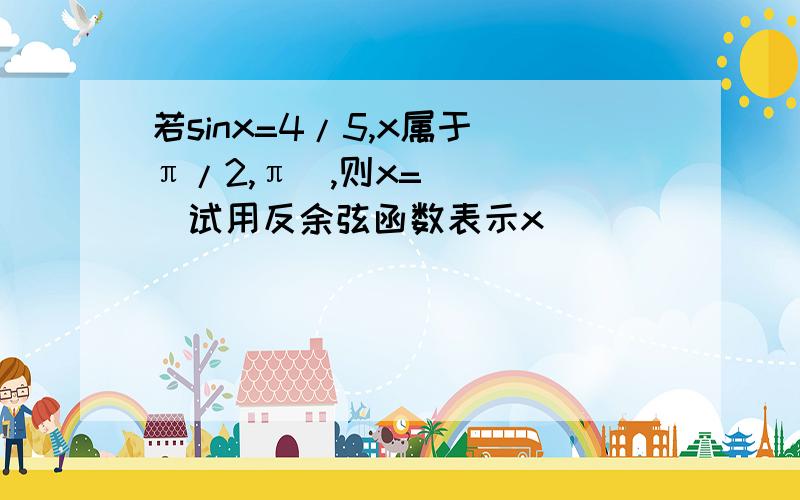 若sinx=4/5,x属于(π/2,π),则x=____(试用反余弦函数表示x)