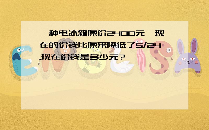 一种电冰箱原价2400元,现在的价钱比原来降低了5/24.现在价钱是多少元?