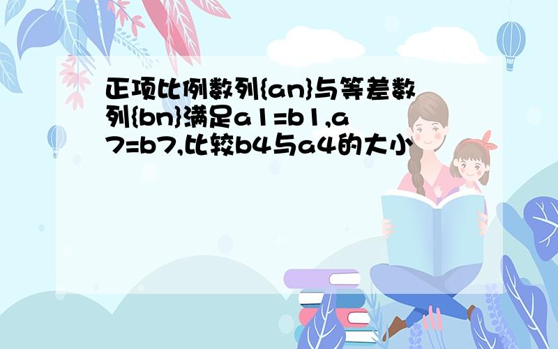 正项比例数列{an}与等差数列{bn}满足a1=b1,a7=b7,比较b4与a4的大小