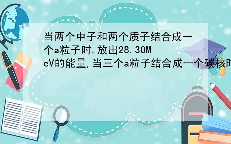 当两个中子和两个质子结合成一个a粒子时,放出28.30MeV的能量,当三个a粒子结合成一个碳核时放出7.26MeV的能量,则当6个中子和6个质子结合成一个碳核时,释放的能量约为多少?