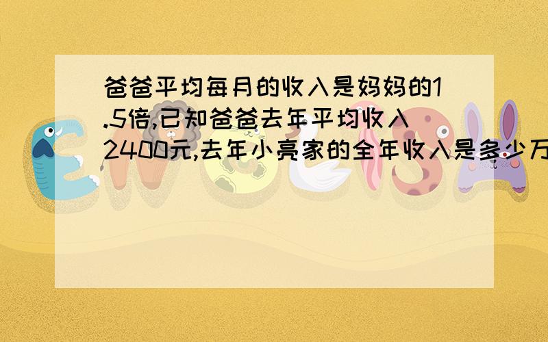 爸爸平均每月的收入是妈妈的1.5倍,已知爸爸去年平均收入2400元,去年小亮家的全年收入是多少万元?