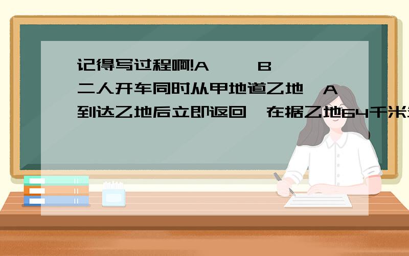 记得写过程啊!A     B二人开车同时从甲地道乙地,A到达乙地后立即返回,在据乙地64千米处于B相遇,已知A每小时行40千米,B每小时行24千米,求甲乙两地相距多少千米?