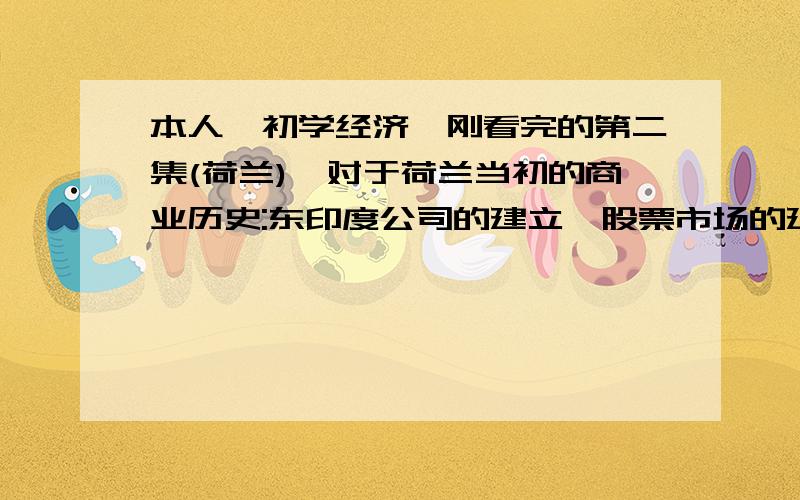 本人,初学经济,刚看完的第二集(荷兰),对于荷兰当初的商业历史:东印度公司的建立,股票市场的建立,阿姆斯特丹银行的建立等,想有个深入的了解,希望有学识的朋友能一起分享一下.