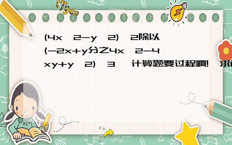 (4x^2-y^2)^2除以(-2x+y分之4x^2-4xy+y^2)^3 ,计算题要过程啊!  求解