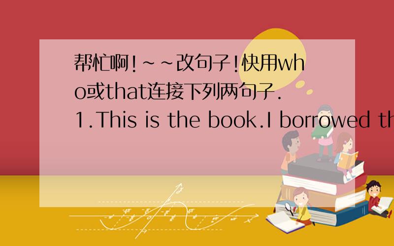 帮忙啊!~~改句子!快用who或that连接下列两句子.1.This is the book.I borrowed the book from you last week.2.The subways are always crowded.The subways are carrying few passengers today.