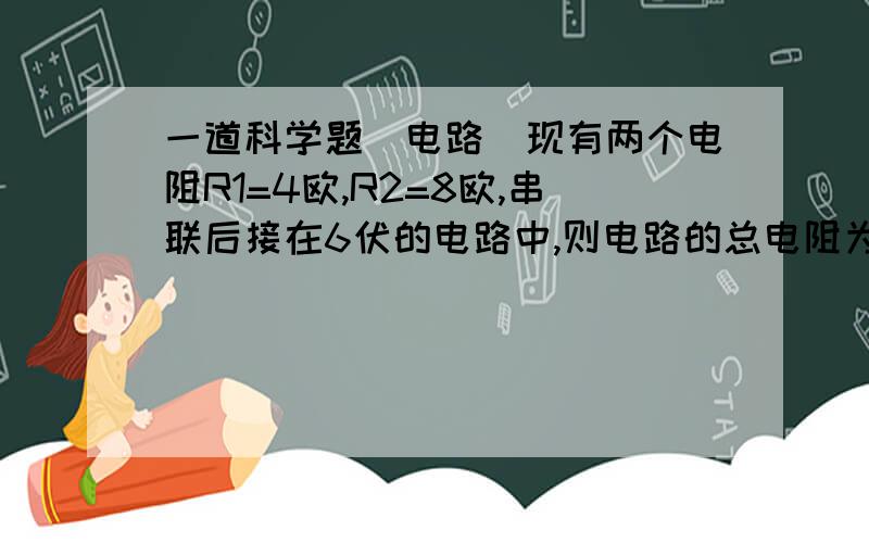 一道科学题（电路）现有两个电阻R1=4欧,R2=8欧,串联后接在6伏的电路中,则电路的总电阻为（ ）,通过R1的电流为（ ）,R2两端的电压为（ ）.