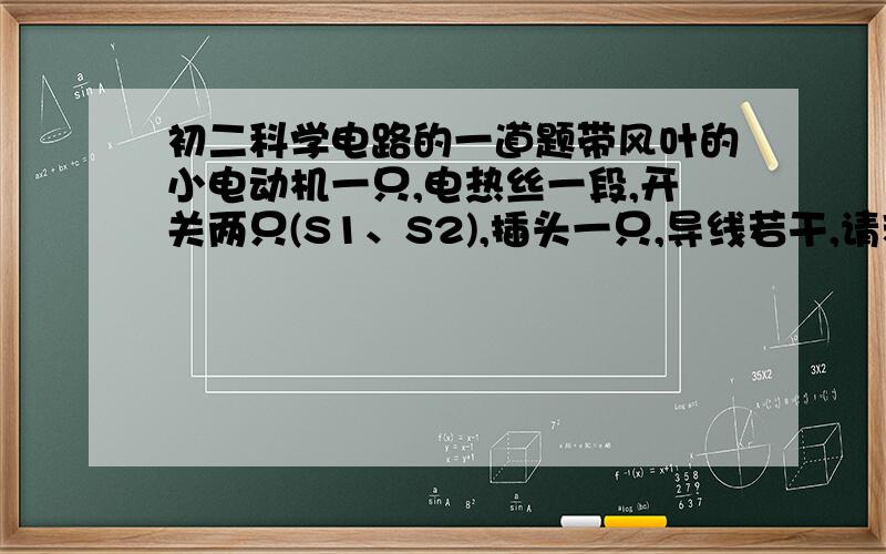 初二科学电路的一道题带风叶的小电动机一只,电热丝一段,开关两只(S1、S2),插头一只,导线若干,请利用这些器材连接成一个有冷、热两挡风的电吹风电路,要求：只闭合S1吹冷风,只闭合S2既无