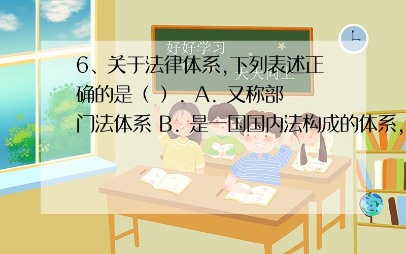 6、关于法律体系,下列表述正确的是（ ）. A. 又称部门法体系 B. 是一国国内法构成的体系,不包括完整意