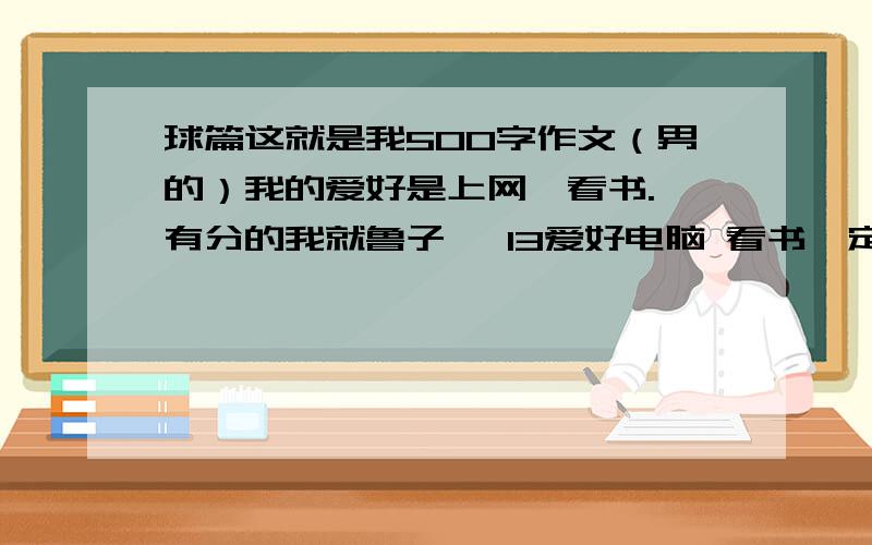 球篇这就是我500字作文（男的）我的爱好是上网,看书.—有分的我就鲁子瑜 13爱好电脑 看书一定要有这些 我的性格很稳重 我无语.都是无聊的回答