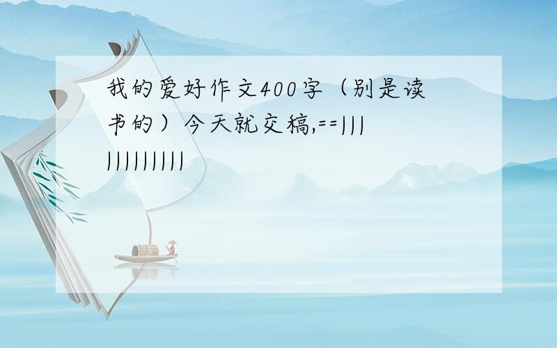 我的爱好作文400字（别是读书的）今天就交稿,==||||||||||||