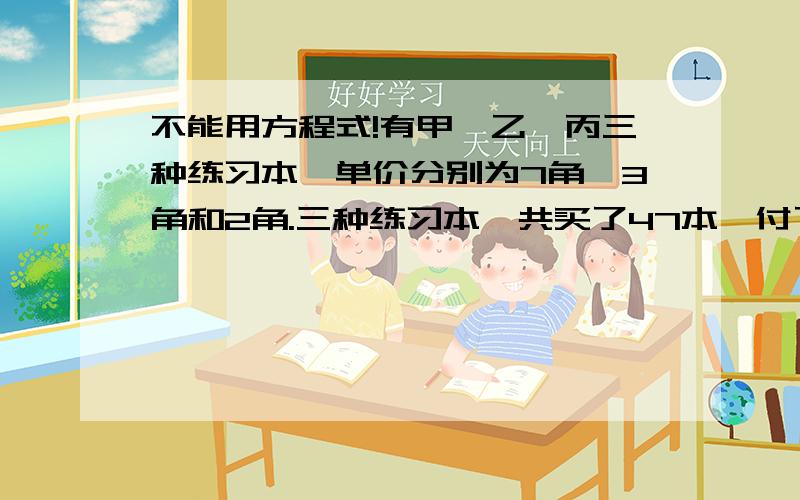 不能用方程式!有甲、乙、丙三种练习本,单价分别为7角、3角和2角.三种练习本一共买了47本,付了21元2角,买乙种练习本的本书是丙种练习本的2倍.三种练习本各买了多少本?（列式计算）