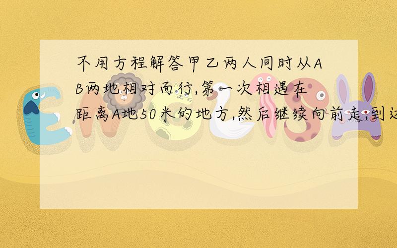 不用方程解答甲乙两人同时从AB两地相对而行,第一次相遇在距离A地50米的地方,然后继续向前走,到达AB两地后分别返回,第二次相遇是在距离B地25米的地方,求AB两地距离