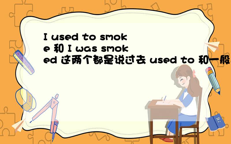 I used to smoke 和 I was smoked 这两个都是说过去 used to 和一般过去时 有区别吗