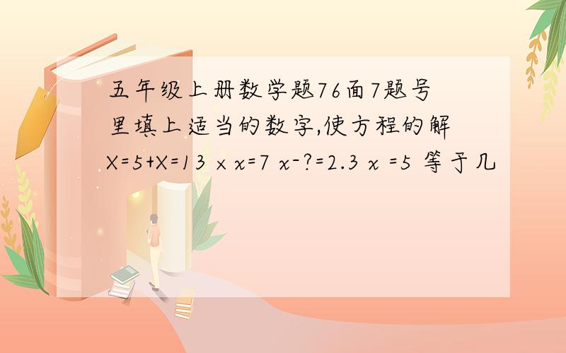 五年级上册数学题76面7题号里填上适当的数字,使方程的解X=5+X=13 ×x=7 x-?=2.3 x =5 等于几